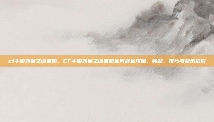 cf手游妖猴之谜宝箱,CF手游妖猴之谜宝箱全网最全攻略,奖励、技巧与避坑指南