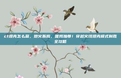 cf坦克怎么赢,炮火轰鸣,唯我独尊!穿越火线坦克模式制胜全攻略