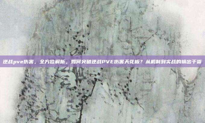 逆战pve伤害,全方位解析,如何突破逆战PVE伤害天花板?从机制到实战的输出干货