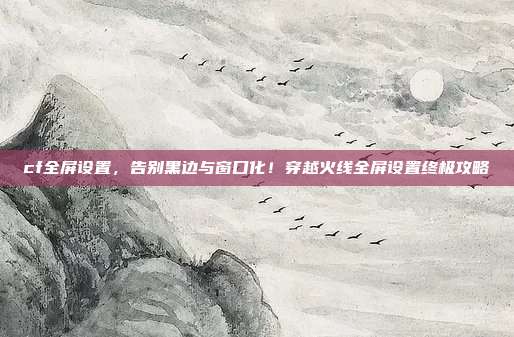 cf全屏设置,告别黑边与窗口化!穿越火线全屏设置终极攻略