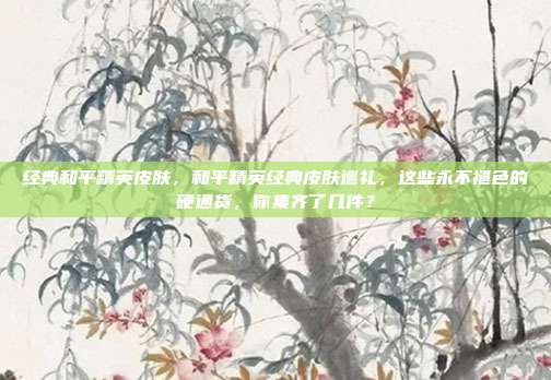 经典和平精英皮肤，和平精英经典皮肤巡礼，这些永不褪色的硬通货，你集齐了几件？
