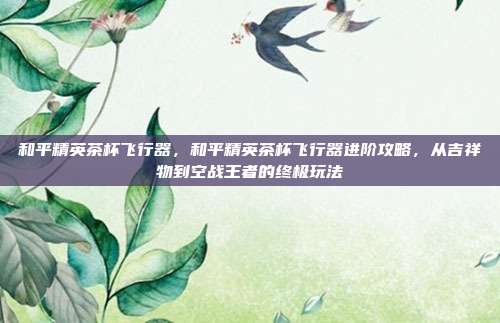 和平精英茶杯飞行器,和平精英茶杯飞行器进阶攻略,从吉祥物到空战王者的终极玩法