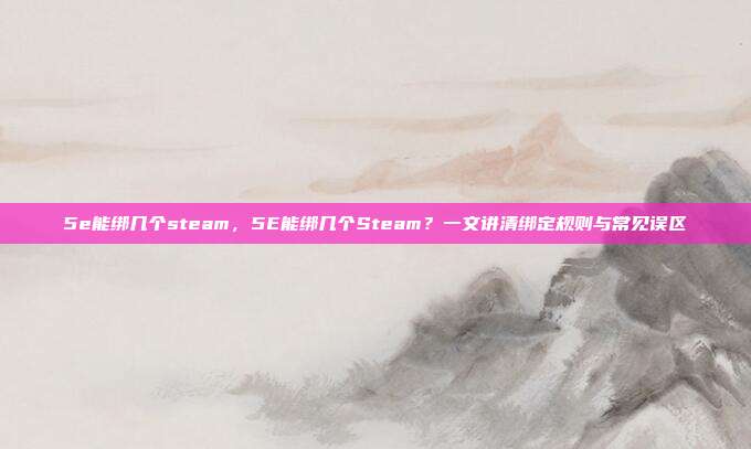 5e能绑几个steam,5E能绑几个Steam?一文讲清绑定规则与常见误区