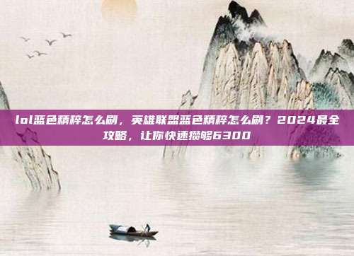 lol蓝色精粹怎么刷,英雄联盟蓝色精粹怎么刷?2024最全攻略,让你快速攒够6300