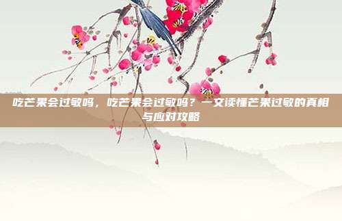吃芒果会过敏吗，吃芒果会过敏吗？一文读懂芒果过敏的真相与应对攻略