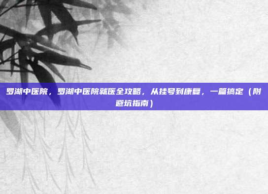 罗湖中医院，罗湖中医院就医全攻略，从挂号到康复，一篇搞定（附避坑指南）