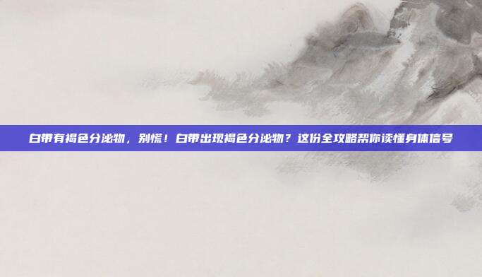 白带有褐色分泌物，别慌！白带出现褐色分泌物？这份全攻略帮你读懂身体信号