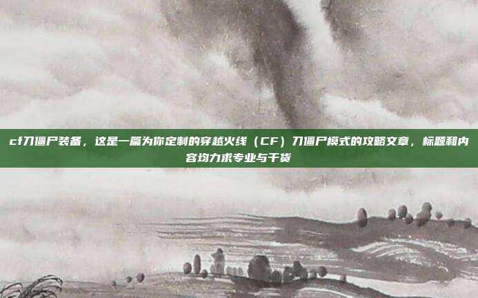 cf刀僵尸装备,这是一篇为你定制的穿越火线(CF)刀僵尸模式的攻略文章,标题和内容均力求专业与干货