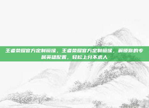 王者荣耀官方定制镜像,王者荣耀官方定制镜像,解锁你的专属英雄配置,轻松上分不求人