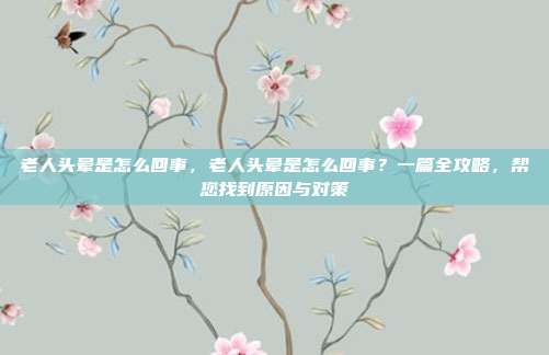 老人头晕是怎么回事，老人头晕是怎么回事？一篇全攻略，帮您找到原因与对策