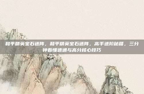 和平精英宝石迷阵，和平精英宝石迷阵，高手进阶秘籍，三分钟看懂速通与高分核心技巧