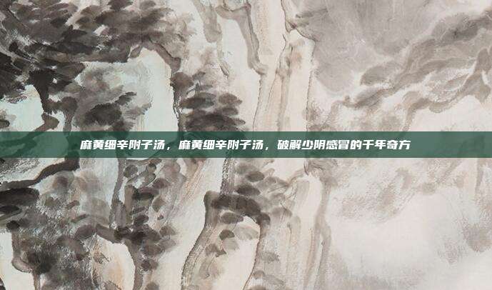 麻黄细辛附子汤,麻黄细辛附子汤,破解少阴感冒的千年奇方