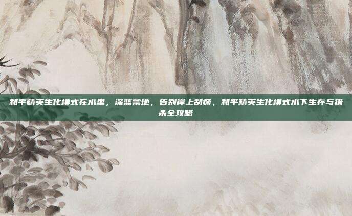 和平精英生化模式在水里,深蓝禁地,告别岸上刮痧,和平精英生化模式水下生存与猎杀全攻略