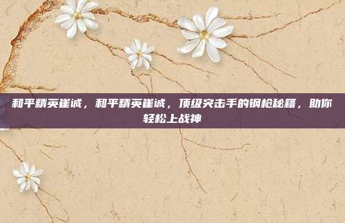 和平精英崔诚，和平精英崔诚，顶级突击手的钢枪秘籍，助你轻松上战神