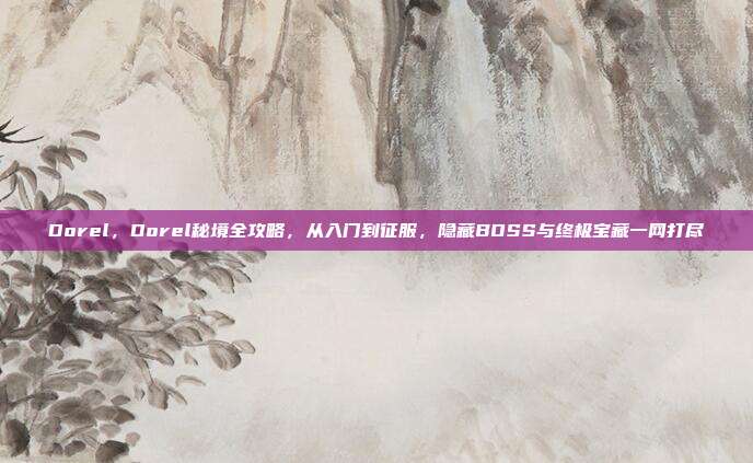 Dorel,Dorel秘境全攻略,从入门到征服,隐藏BOSS与终极宝藏一网打尽