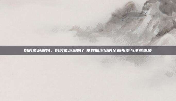 例假能泡脚吗,例假能泡脚吗?生理期泡脚的全面指南与注意事项