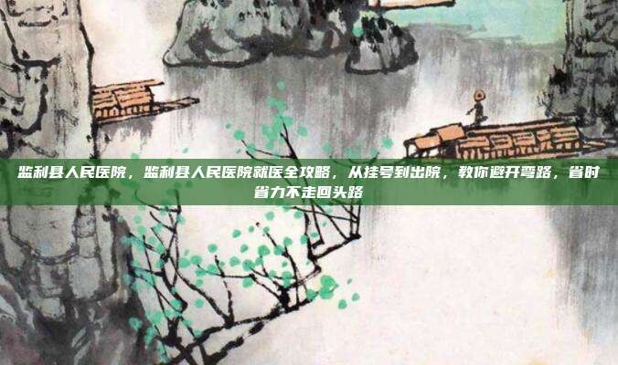 监利县人民医院,监利县人民医院就医全攻略,从挂号到出院,教你避开弯路,省时省力不走回头路