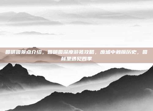 圆明园景点介绍,圆明园深度游览攻略,废墟中触摸历史,园林里遇见四季