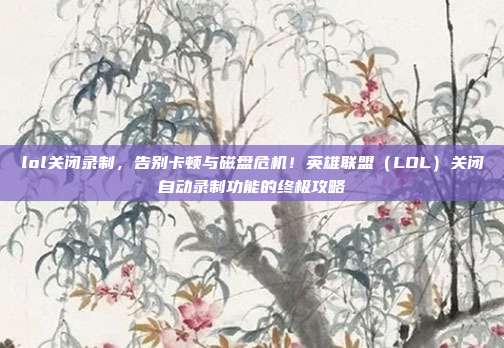 lol关闭录制,告别卡顿与磁盘危机!英雄联盟(LOL)关闭自动录制功能的终极攻略