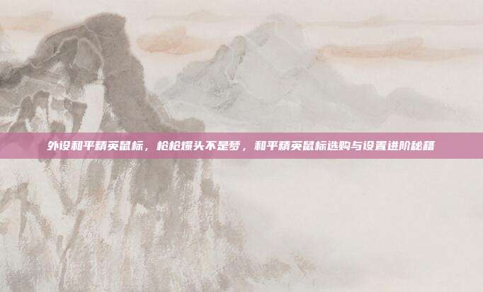 外设和平精英鼠标,枪枪爆头不是梦,和平精英鼠标选购与设置进阶秘籍
