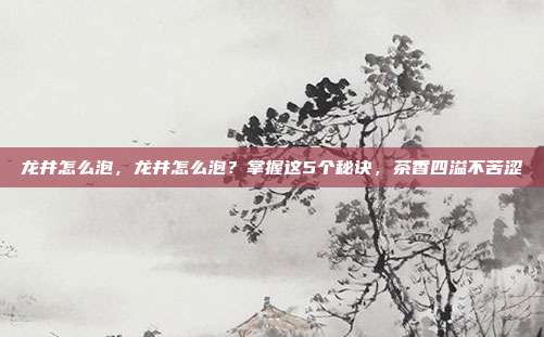 龙井怎么泡,龙井怎么泡?掌握这5个秘诀,茶香四溢不苦涩