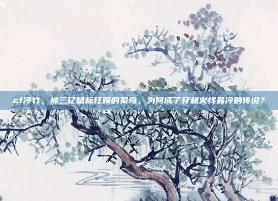 cf冷竹，被三亿鼠标狂喷的菜鸟，为何成了穿越火线最冷的传说？