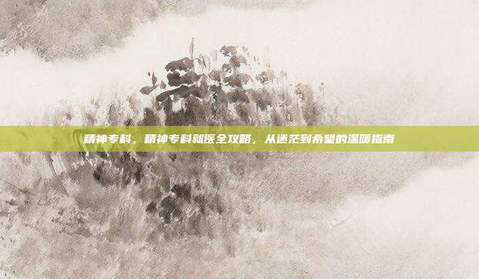 精神专科,精神专科就医全攻略,从迷茫到希望的温暖指南