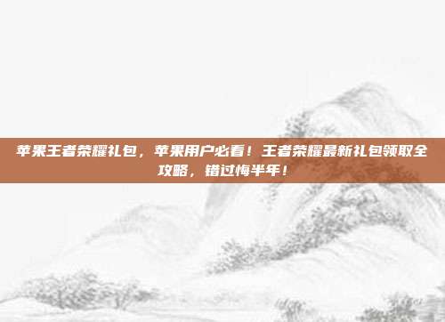苹果王者荣耀礼包,苹果用户必看!王者荣耀最新礼包领取全攻略,错过悔半年!