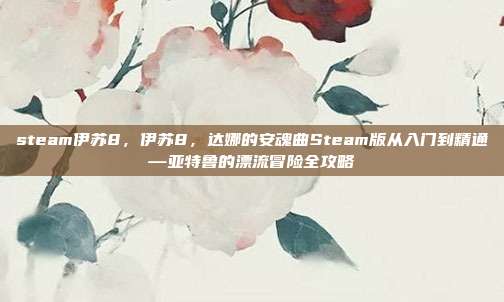 steam伊苏8,伊苏8,达娜的安魂曲Steam版从入门到精通—亚特鲁的漂流冒险全攻略