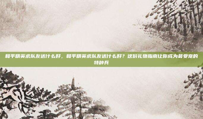 和平精英求队友送什么好，和平精英求队友送什么好？这份礼物指南让你成为最受宠的特种兵
