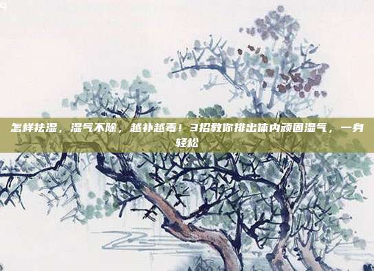 怎样祛湿,湿气不除,越补越毒!3招教你排出体内顽固湿气,一身轻松