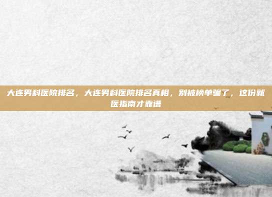 大连男科医院排名，大连男科医院排名真相，别被榜单骗了，这份就医指南才靠谱