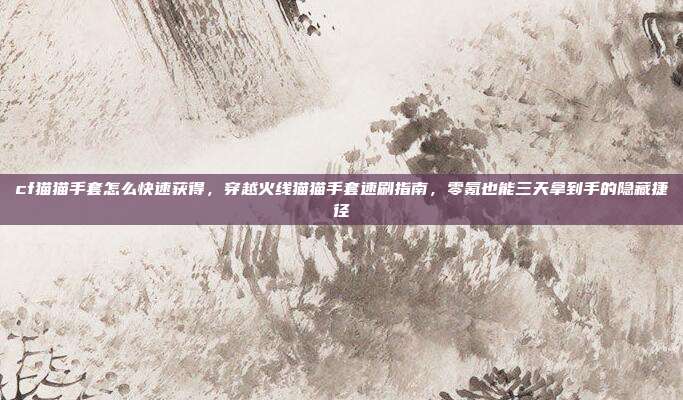 cf猫猫手套怎么快速获得,穿越火线猫猫手套速刷指南,零氪也能三天拿到手的隐藏捷径