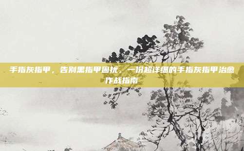 手指灰指甲,告别黑指甲困扰,一份超详细的手指灰指甲治愈作战指南