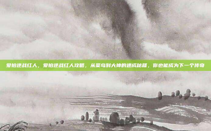 爱拍逆战红人,爱拍逆战红人攻略,从菜鸟到大神的速成秘籍,你也能成为下一个传奇