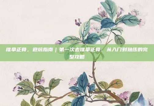 推拿正骨,避坑指南|第一次去推拿正骨,从入门到熟练的完整攻略