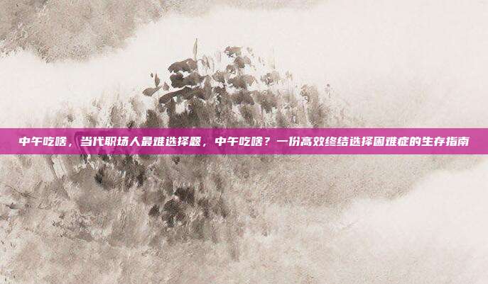 中午吃啥，当代职场人最难选择题，中午吃啥？一份高效终结选择困难症的生存指南