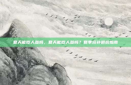夏天能吃人参吗,夏天能吃人参吗?夏季滋补避坑指南