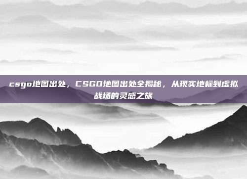 csgo地图出处,CSGO地图出处全揭秘,从现实地标到虚拟战场的灵感之旅