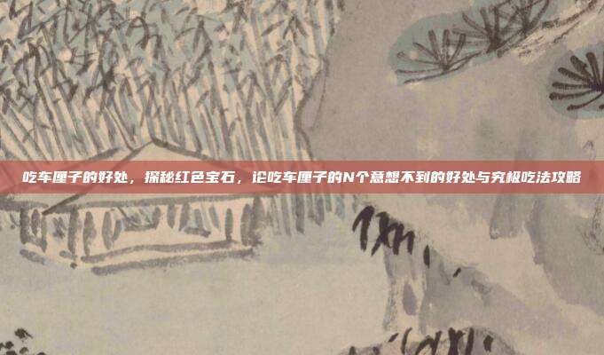 吃车厘子的好处，探秘红色宝石，论吃车厘子的N个意想不到的好处与究极吃法攻略