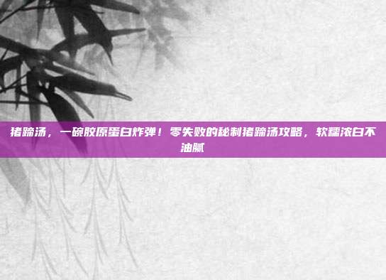 猪蹄汤，一碗胶原蛋白炸弹！零失败的秘制猪蹄汤攻略，软糯浓白不油腻
