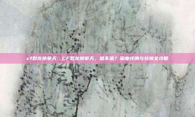cf烈龙换擎天,CF烈龙换擎天,值不值?深度评测与兑换全攻略