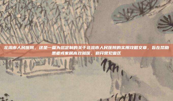 北流市人民医院,这是一篇为您定制的关于北流市人民医院的实用攻略文章,旨在帮助患者或家属高效就医,避开常见雷区