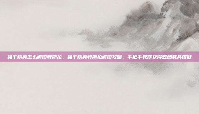 和平精英怎么解锁特斯拉，和平精英特斯拉解锁攻略，手把手教你获得炫酷载具皮肤