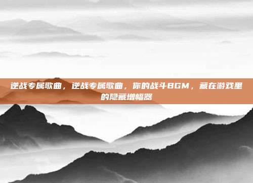逆战专属歌曲,逆战专属歌曲,你的战斗BGM,藏在游戏里的隐藏增幅器