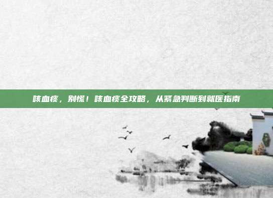 咳血痰，别慌！咳血痰全攻略，从紧急判断到就医指南