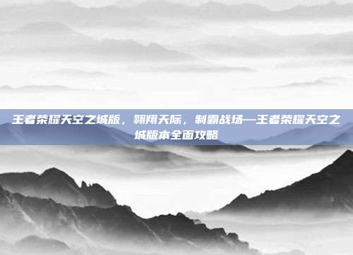 王者荣耀天空之城版，翱翔天际，制霸战场—王者荣耀天空之城版本全面攻略