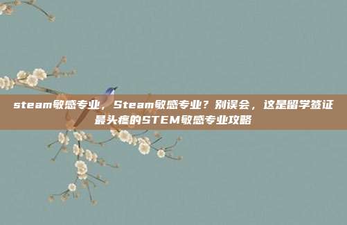 steam敏感专业,Steam敏感专业?别误会,这是留学签证最头疼的STEM敏感专业攻略