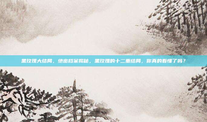 黑玫瑰大结局，绝密档案揭秘，黑玫瑰的十二重结局，你真的看懂了吗？