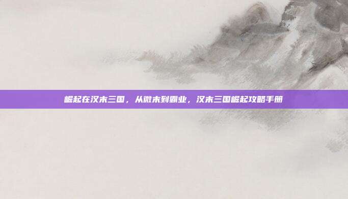 崛起在汉末三国,从微末到霸业,汉末三国崛起攻略手册